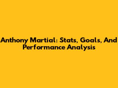 Anthony Martial: Stats, Goals, And Performance Analysis