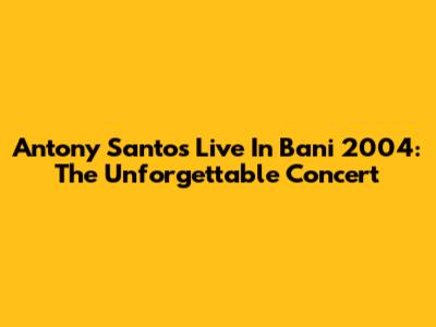 Antony Santos Live In Bani 2004: The Unforgettable Concert