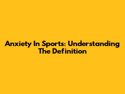 Anxiety In Sports: Understanding The Definition