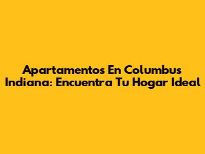 Apartamentos En Columbus Indiana: Encuentra Tu Hogar Ideal