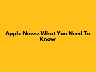 Apple News: What You Need To Know