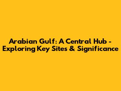 Arabian Gulf: A Central Hub - Exploring Key Sites & Significance