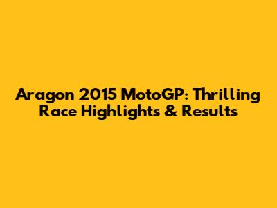Aragon 2015 MotoGP: Thrilling Race Highlights & Results