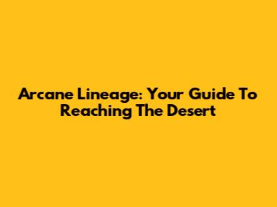 Arcane Lineage: Your Guide To Reaching The Desert