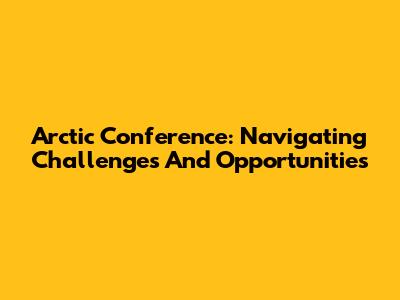 Arctic Conference: Navigating Challenges And Opportunities