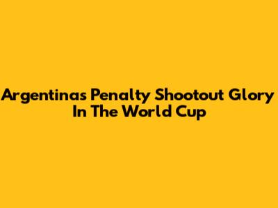 Argentina's Penalty Shootout Glory In The World Cup