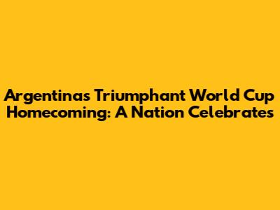 Argentina's Triumphant World Cup Homecoming: A Nation Celebrates