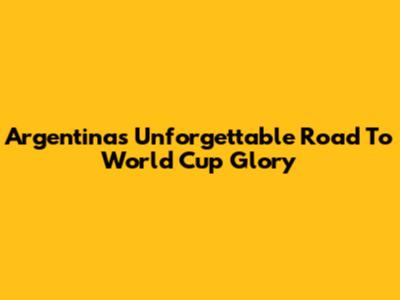 Argentina's Unforgettable Road To World Cup Glory