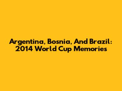 Argentina, Bosnia, And Brazil: 2014 World Cup Memories