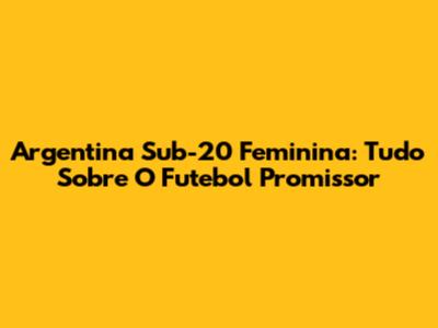 Argentina Sub-20 Feminina: Tudo Sobre O Futebol Promissor