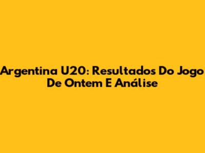 Argentina U20: Resultados Do Jogo De Ontem E Análise