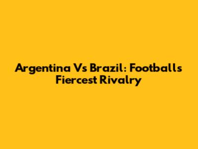 Argentina Vs Brazil: Football's Fiercest Rivalry