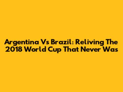 Argentina Vs Brazil: Reliving The 2018 World Cup That Never Was