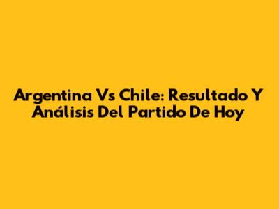 Argentina Vs Chile: Resultado Y Análisis Del Partido De Hoy
