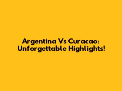 Argentina Vs Curacao: Unforgettable Highlights!