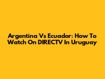 Argentina Vs Ecuador: How To Watch On DIRECTV In Uruguay