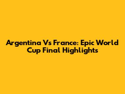 Argentina Vs France: Epic World Cup Final Highlights