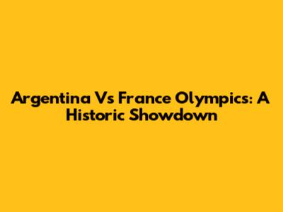 Argentina Vs France Olympics: A Historic Showdown