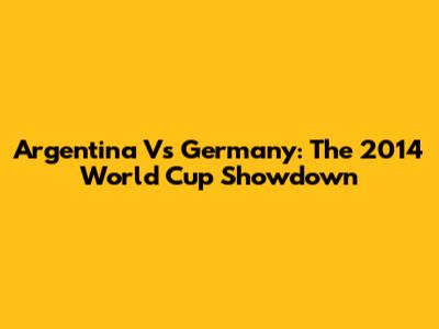 Argentina Vs Germany: The 2014 World Cup Showdown