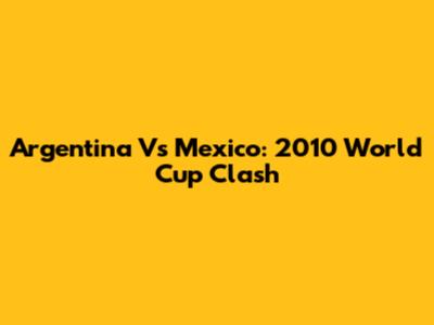 Argentina Vs Mexico: 2010 World Cup Clash