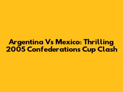 Argentina Vs Mexico: Thrilling 2005 Confederations Cup Clash