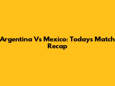 Argentina Vs Mexico: Today's Match Recap