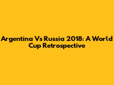 Argentina Vs Russia 2018: A World Cup Retrospective