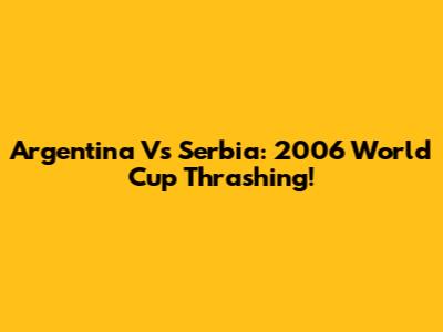 Argentina Vs Serbia: 2006 World Cup Thrashing!