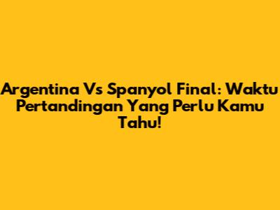 Argentina Vs Spanyol Final: Waktu Pertandingan Yang Perlu Kamu Tahu!
