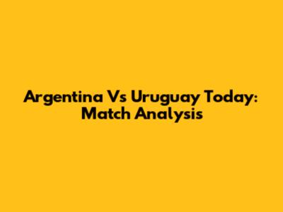 Argentina Vs Uruguay Today: Match Analysis