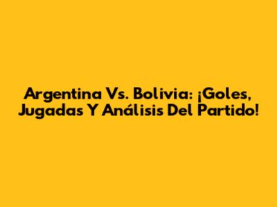 Argentina Vs. Bolivia: ¡Goles, Jugadas Y Análisis Del Partido!