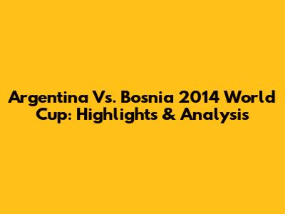 Argentina Vs. Bosnia 2014 World Cup: Highlights & Analysis