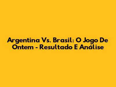Argentina Vs. Brasil: O Jogo De Ontem - Resultado E Análise