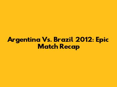 Argentina Vs. Brazil 2012: Epic Match Recap
