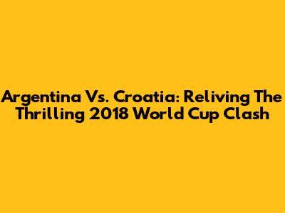 Argentina Vs. Croatia: Reliving The Thrilling 2018 World Cup Clash