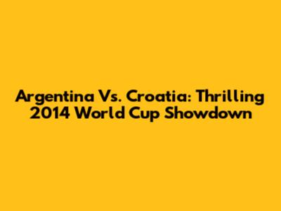 Argentina Vs. Croatia: Thrilling 2014 World Cup Showdown