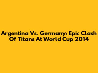 Argentina Vs. Germany: Epic Clash Of Titans At World Cup 2014