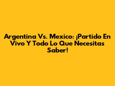 Argentina Vs. Mexico: ¡Partido En Vivo Y Todo Lo Que Necesitas Saber!