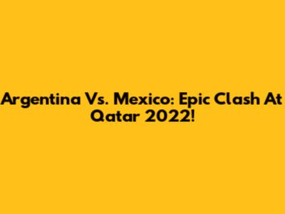 Argentina Vs. Mexico: Epic Clash At Qatar 2022!