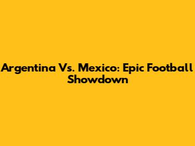 Argentina Vs. Mexico: Epic Football Showdown
