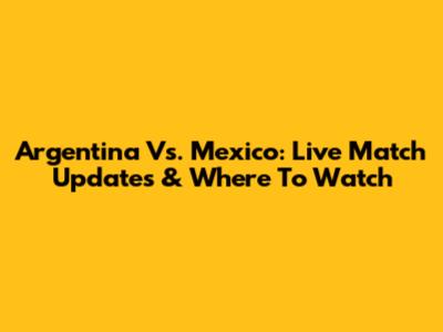 Argentina Vs. Mexico: Live Match Updates & Where To Watch