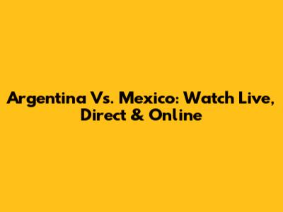Argentina Vs. Mexico: Watch Live, Direct & Online