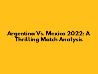 Argentina Vs. Mexico 2022: A Thrilling Match Analysis