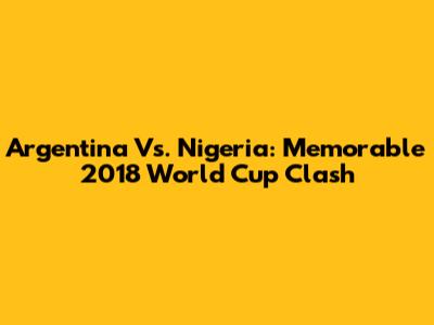 Argentina Vs. Nigeria: Memorable 2018 World Cup Clash