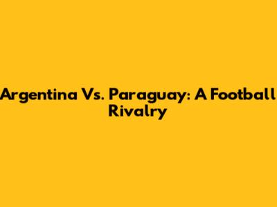 Argentina Vs. Paraguay: A Football Rivalry
