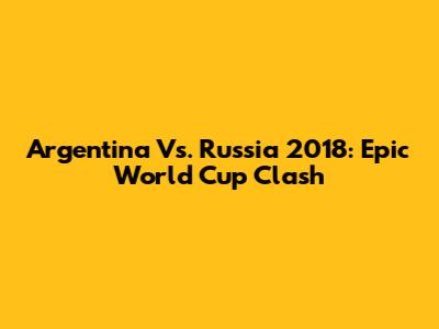 Argentina Vs. Russia 2018: Epic World Cup Clash