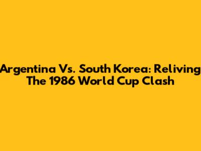 Argentina Vs. South Korea: Reliving The 1986 World Cup Clash