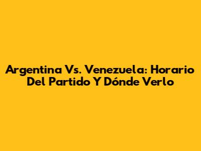 Argentina Vs. Venezuela: Horario Del Partido Y Dónde Verlo