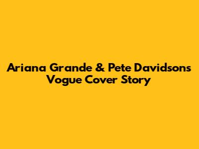Ariana Grande & Pete Davidson's Vogue Cover Story
