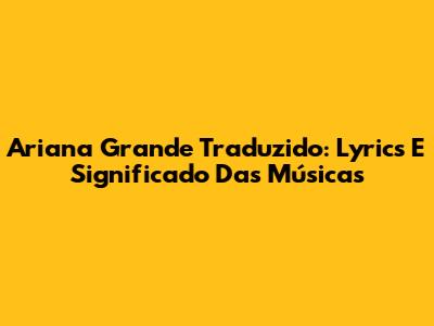 Ariana Grande Traduzido: Lyrics E Significado Das Músicas